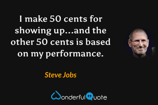I make 50 cents for showing up...and the other 50 cents is based on my performance. - Steve Jobs quote.