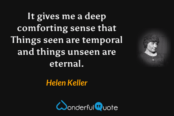 It gives me a deep comforting sense that Things seen are temporal and things unseen are eternal. - Helen Keller quote.