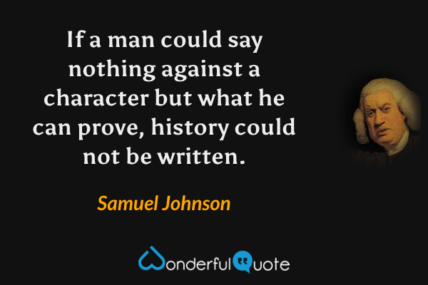 If a man could say nothing against a character but what he can prove, history could not be written. - Samuel Johnson quote.