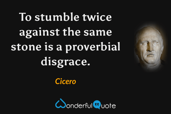 To stumble twice against the same stone is a proverbial disgrace. - Cicero quote.