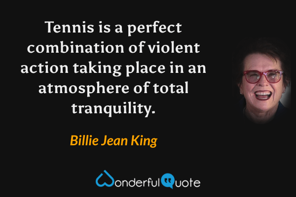 Tennis is a perfect combination of violent action taking place in an atmosphere of total tranquility. - Billie Jean King quote.
