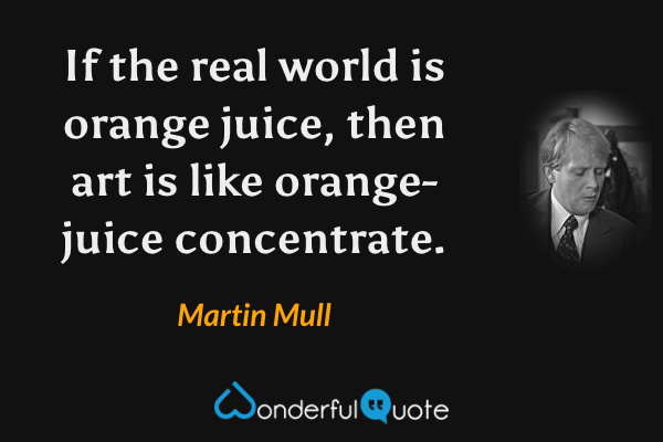 If the real world is orange juice, then art is like orange-juice concentrate. - Martin Mull quote.