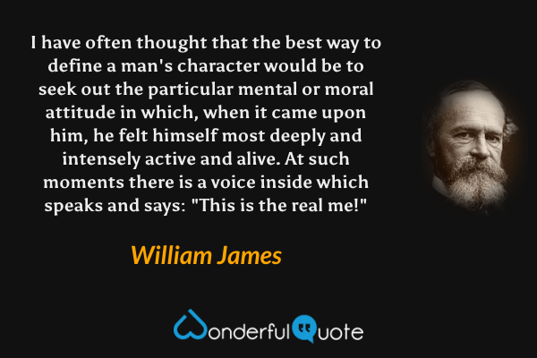 I have often thought that the best way to define a man's character would be to seek out the particular mental or moral attitude in which, when it came upon him, he felt himself most deeply and intensely active and alive. At such moments there is a voice inside which speaks and says: "This is the real me!" - William James quote.
