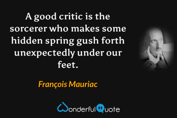 A good critic is the sorcerer who makes some hidden spring gush forth unexpectedly under our feet. - François Mauriac quote.