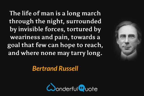 The life of man is a long march through the night, surrounded by invisible forces, tortured by weariness and pain, towards a goal that few can hope to reach, and where none may tarry long. - Bertrand Russell quote.