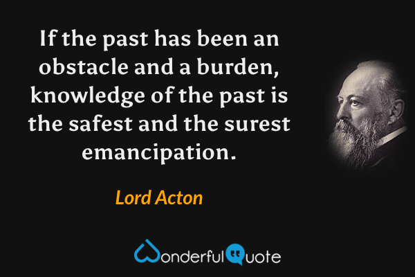 If the past has been an obstacle and a burden, knowledge of the past is the safest and the surest emancipation. - Lord Acton quote.