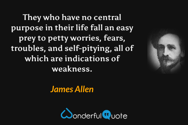 They who have no central purpose in their life fall an easy prey to petty worries, fears, troubles, and self-pitying, all of which are indications of weakness. - James Allen quote.