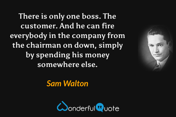 There is only one boss. The customer. And he can fire everybody in the company from the chairman on down, simply by spending his money somewhere else. - Sam Walton quote.
