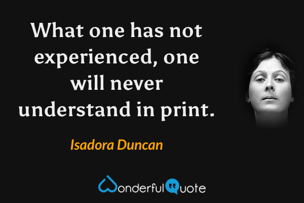 What one has not experienced, one will never understand in print. - Isadora Duncan quote.