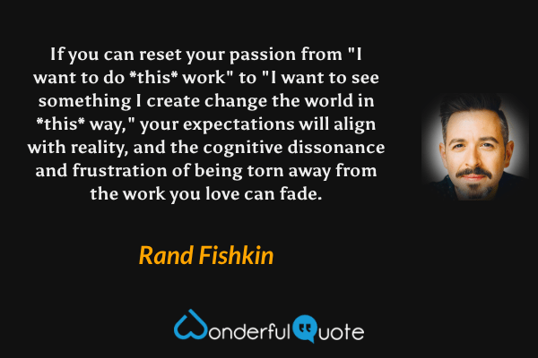 If you can reset your passion from "I want to do *this* work" to "I want to see something I create change the world in *this* way," your expectations will align with reality, and the cognitive dissonance and frustration of being torn away from the work you love can fade. - Rand Fishkin quote.