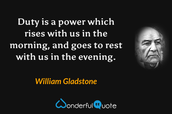 Duty is a power which rises with us in the morning, and goes to rest with us in the evening. - William Gladstone quote.