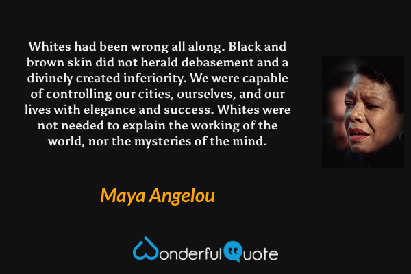 Whites had been wrong all along. Black and brown skin did not herald debasement and a divinely created inferiority. We were capable of controlling our cities, ourselves, and our lives with elegance and success. Whites were not needed to explain the working of the world, nor the mysteries of the mind. - Maya Angelou quote.