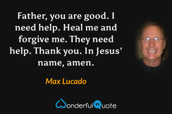 Father, you are good.
I need help. Heal me and forgive me.
They need help.
Thank you.
In Jesus' name, amen. - Max Lucado quote.