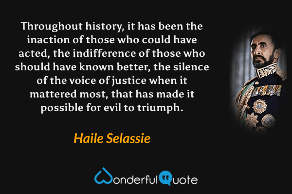 Throughout history, it has been the inaction of those who could have acted, the indifference of those who should have known better, the silence of the voice of justice when it mattered most, that has made it possible for evil to triumph. - Haile Selassie quote.