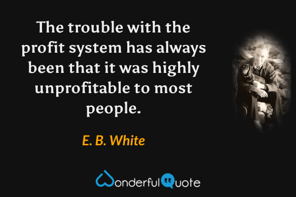The trouble with the profit system has always been that it was highly unprofitable to most people. - E. B. White quote.