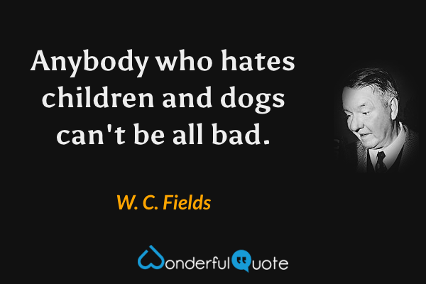 Anybody who hates children and dogs can't be all bad. - W. C. Fields quote.