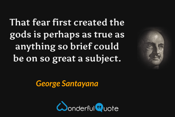 That fear first created the gods is perhaps as true as anything so brief could be on so great a subject. - George Santayana quote.