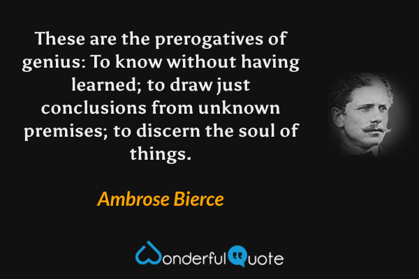 These are the prerogatives of genius: To know without having learned; to draw just conclusions from unknown premises; to discern the soul of things. - Ambrose Bierce quote.