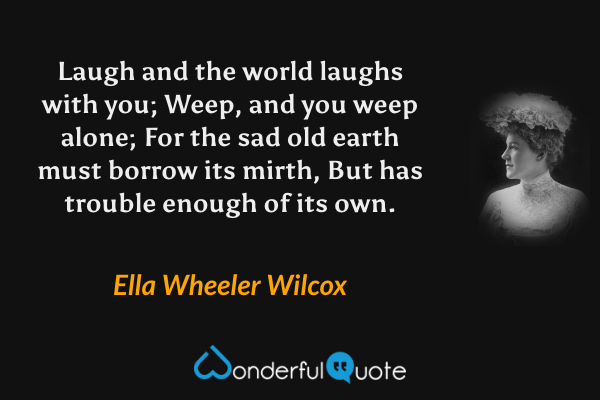 Laugh and the world laughs with you;
Weep, and you weep alone;
For the sad old earth must borrow its mirth,
But has trouble enough of its own. - Ella Wheeler Wilcox quote.