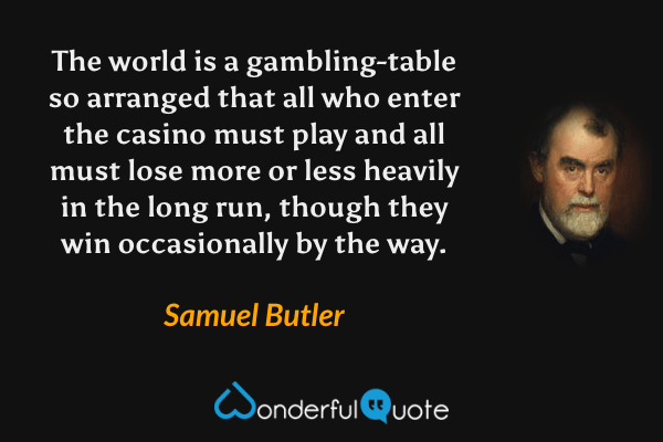 The world is a gambling-table so arranged that all who enter the casino must play and all must lose more or less heavily in the long run, though they win occasionally by the way. - Samuel Butler quote.
