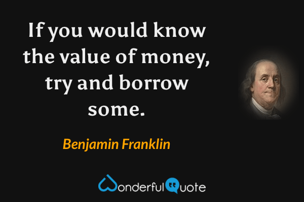 If you would know the value of money, try and borrow some. - Benjamin Franklin quote.
