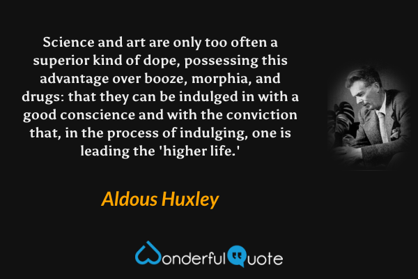 Science and art are only too often a superior kind of dope, possessing this advantage over booze, morphia, and drugs: that they can be indulged in with a good conscience and with the conviction that, in the process of indulging, one is leading the 'higher life.' - Aldous Huxley quote.
