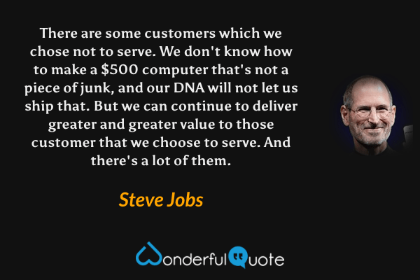 There are some customers which we chose not to serve. We don't know how to make a $500 computer that's not a piece of junk, and our DNA will not let us ship that. But we can continue to deliver greater and greater value to those customer that we choose to serve. And there's a lot of them. - Steve Jobs quote.