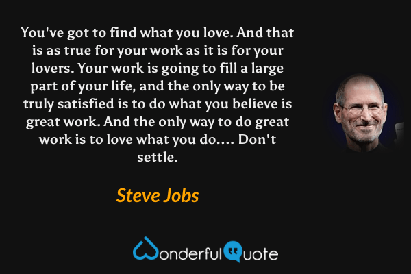 You've got to find what you love. And that is as true for your work as it is for your lovers. Your work is going to fill a large part of your life, and the only way to be truly satisfied is to do what you believe is great work. And the only way to do great work is to love what you do.... Don't settle. - Steve Jobs quote.