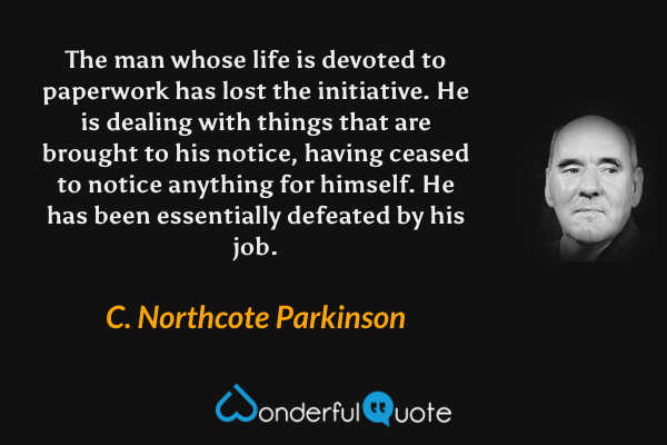 The man whose life is devoted to paperwork has lost the initiative. He is dealing with things that are brought to his notice, having ceased to notice anything for himself. He has been essentially defeated by his job. - C. Northcote Parkinson quote.