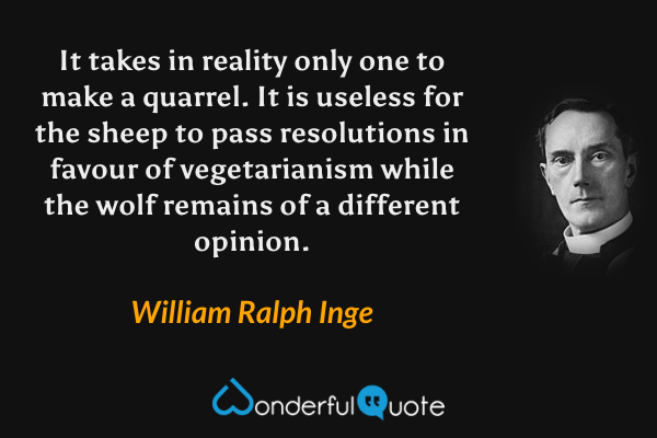 It takes in reality only one to make a quarrel. It is useless for the sheep to pass resolutions in favour of vegetarianism while the wolf remains of a different opinion. - William Ralph Inge quote.