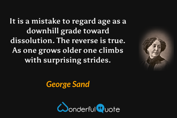 It is a mistake to regard age as a downhill grade toward dissolution.  The reverse is true.  As one grows older one climbs with surprising strides. - George Sand quote.