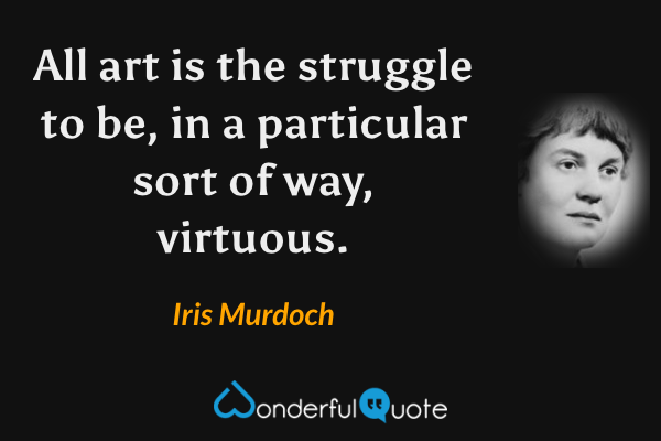 All art is the struggle to be, in a particular sort of way, virtuous. - Iris Murdoch quote.