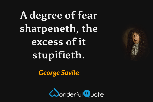 A degree of fear sharpeneth, the excess of it stupifieth. - George Savile quote.