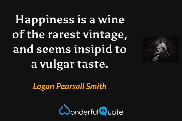 Happiness is a wine of the rarest vintage, and seems insipid to a vulgar taste. - Logan Pearsall Smith quote.