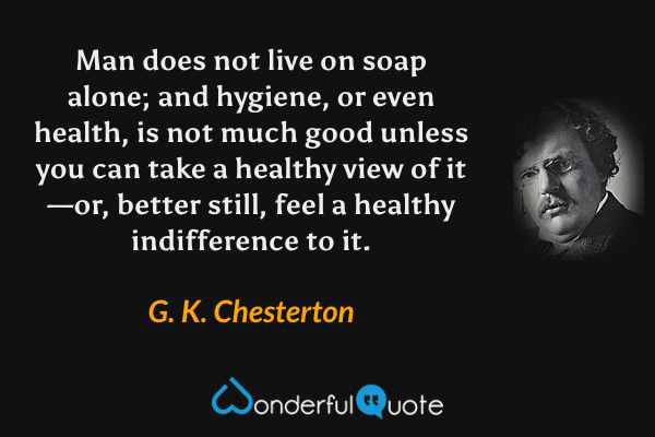 Man does not live on soap alone; and hygiene, or even health, is not much good unless you can take a healthy view of it—or, better still, feel a healthy indifference to it. - G. K. Chesterton quote.