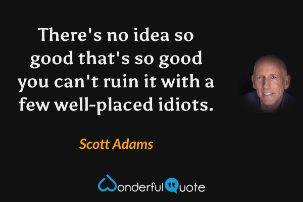 There's no idea so good that's so good you can't ruin it with a few well-placed idiots. - Scott Adams quote.