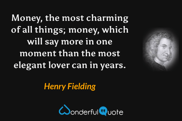 Money, the most charming of all things; money, which will say more in one moment than the most elegant lover can in years. - Henry Fielding quote.