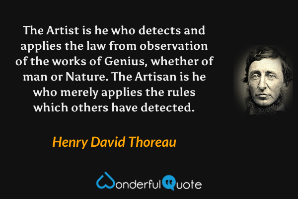 The Artist is he who detects and applies the law from observation of the works of Genius, whether of man or Nature. The Artisan is he who merely applies the rules which others have detected. - Henry David Thoreau quote.