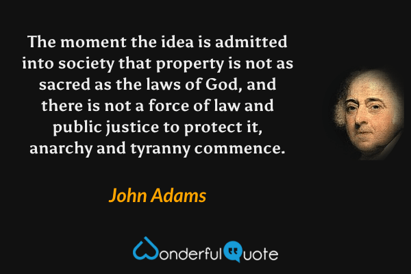 The moment the idea is admitted into society that property is not as sacred as the laws of God, and there is not a force of law and public justice to protect it, anarchy and tyranny commence. - John Adams quote.