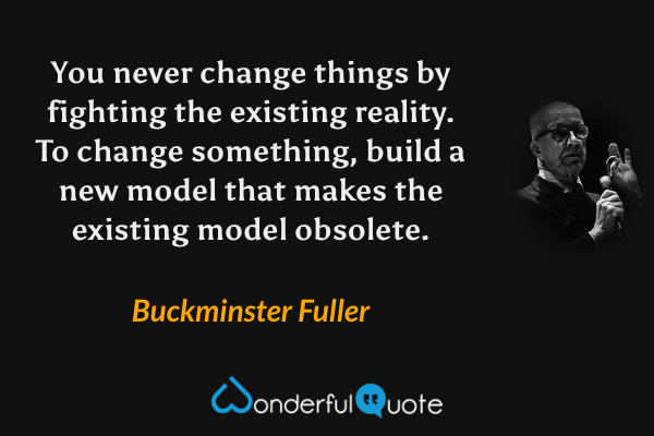 You never change things by fighting the existing reality. To change something, build a new model that makes the existing model obsolete. - Buckminster Fuller quote.