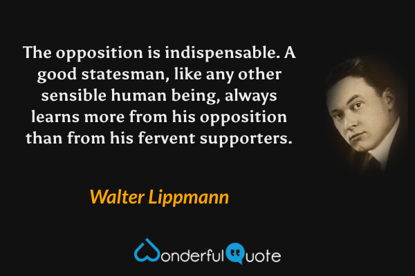 The opposition is indispensable. A good statesman, like any other sensible human being, always learns more from his opposition than from his fervent supporters. - Walter Lippmann quote.
