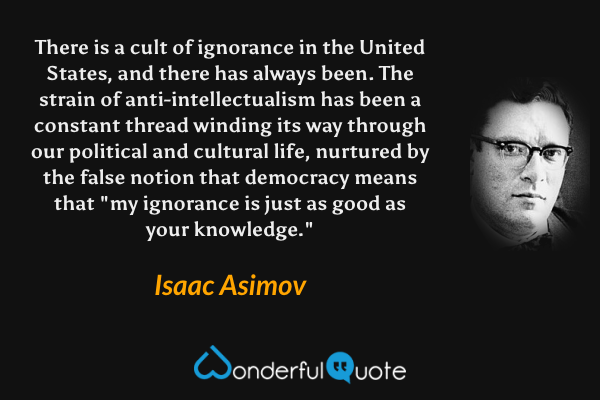 There is a cult of ignorance in the United States, and there has always been. The strain of anti-intellectualism has been a constant thread winding its way through our political and cultural life, nurtured by the false notion that democracy means that "my ignorance is just as good as your knowledge." - Isaac Asimov quote.