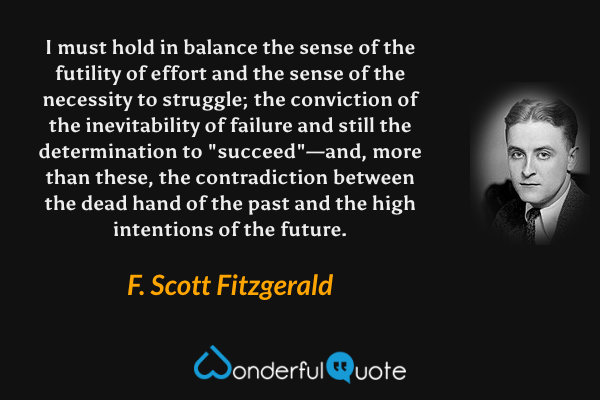 I must hold in balance the sense of the futility of effort and the sense of the necessity to struggle; the conviction of the inevitability of failure and still the determination to "succeed"—and, more than these, the contradiction between the dead hand of the past and the high intentions of the future. - F. Scott Fitzgerald quote.