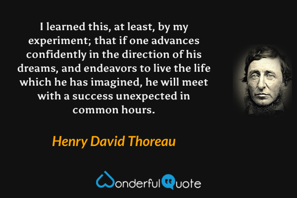 I learned this, at least, by my experiment; that if one advances confidently in the direction of his dreams, and endeavors to live the life which he has imagined, he will meet with a success unexpected in common hours. - Henry David Thoreau quote.