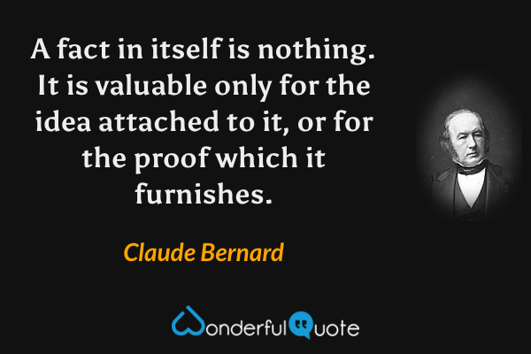 A fact in itself is nothing. It is valuable only for the idea attached to it, or for the proof which it furnishes. - Claude Bernard quote.