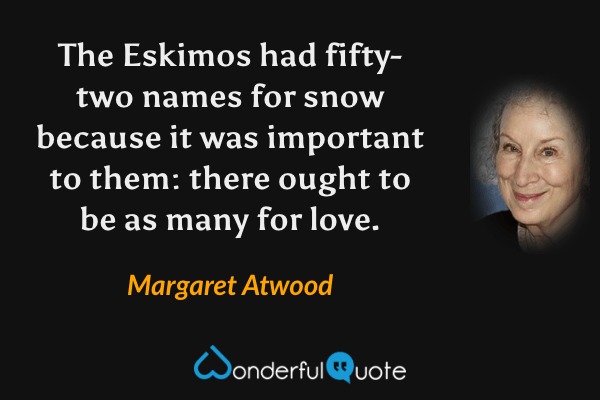 The Eskimos had fifty-two names for snow because it was important to them: there ought to be as many for love. - Margaret Atwood quote.
