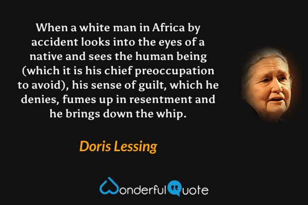 When a white man in Africa by accident looks into the eyes of a native and sees the human being (which it is his chief preoccupation to avoid), his sense of guilt, which he denies, fumes up in resentment and he brings down the whip. - Doris Lessing quote.