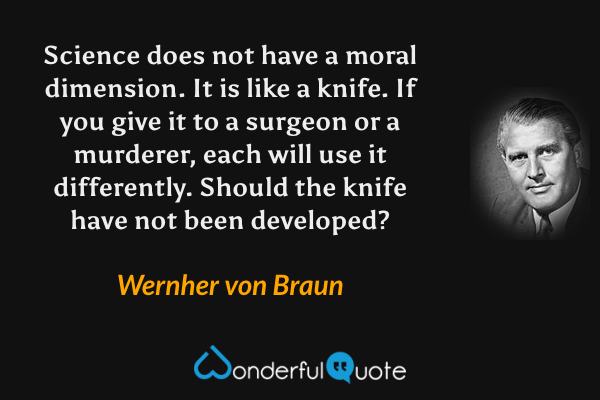 Science does not have a moral dimension.  It is like a knife.  If you give it to a surgeon or a murderer, each will use it differently.  Should the knife have not been developed? - Wernher von Braun quote.