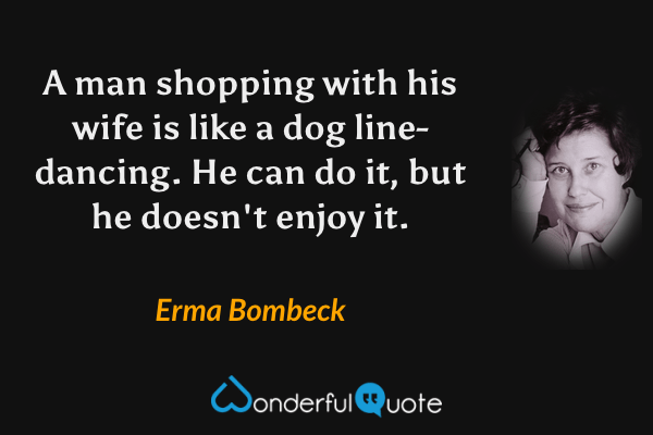 A man shopping with his wife is like a dog line-dancing. He can do it, but he doesn't enjoy it. - Erma Bombeck quote.