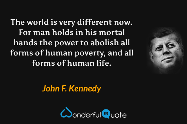 The world is very different now. For man holds in his mortal hands the power to abolish all forms of human poverty, and all forms of human life. - John F. Kennedy quote.